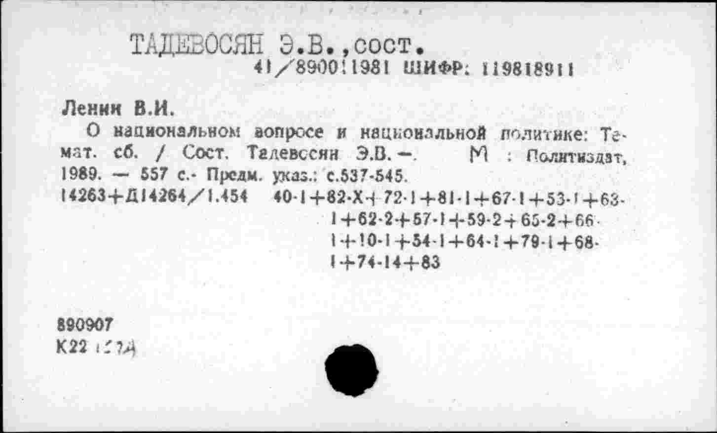 ﻿ТАДЕВОСЯН Э.В.,сост.
41/8900! 1981 ШИФР; 119818911
Ленни В.И.
О национальном вопросе и национальной политике; Те-мат. сб. / Сост. Талевссяи Э.В. —. N ; Политиздат, 1989. — 557 с.- Прели, указ.: с.537-545.
14263+Д14264/1.454 40-1+82-Х4 72-1+8Ы+67-1+53-1+63-
1 +62-2+57-14-59-24- 65-2+66
1+10-1+54-1+64-1+79-1+68-1+74-14+83
890907
К22